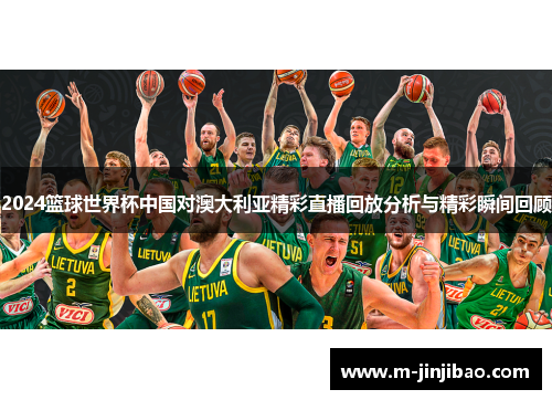 2024篮球世界杯中国对澳大利亚精彩直播回放分析与精彩瞬间回顾