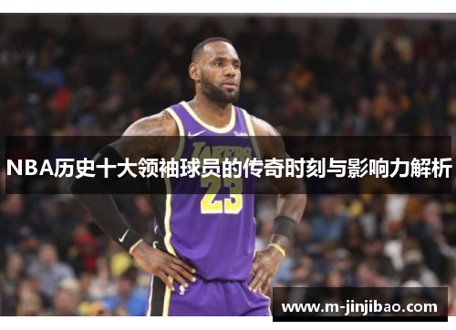 NBA历史十大领袖球员的传奇时刻与影响力解析
