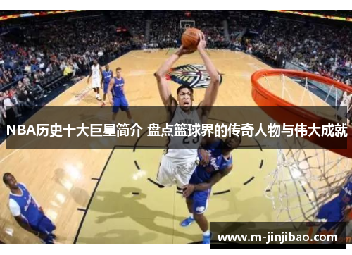 NBA历史十大巨星简介 盘点篮球界的传奇人物与伟大成就
