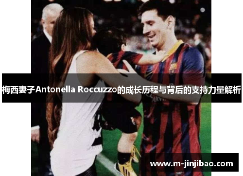 梅西妻子Antonella Roccuzzo的成长历程与背后的支持力量解析
