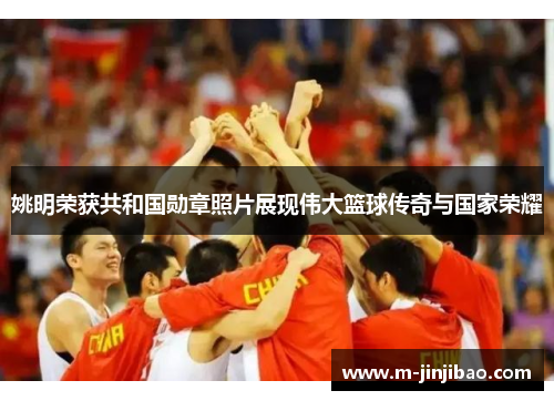 姚明荣获共和国勋章照片展现伟大篮球传奇与国家荣耀