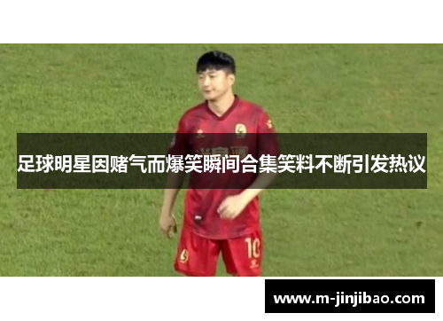足球明星因赌气而爆笑瞬间合集笑料不断引发热议