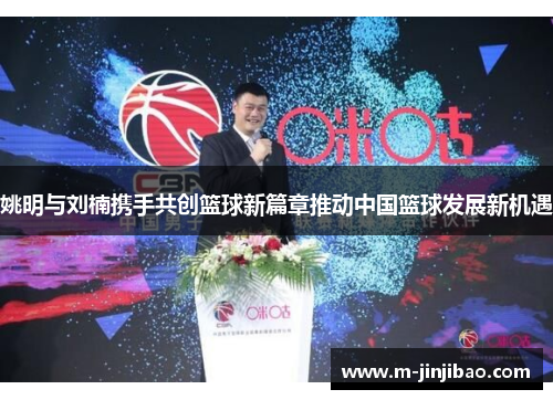 姚明与刘楠携手共创篮球新篇章推动中国篮球发展新机遇
