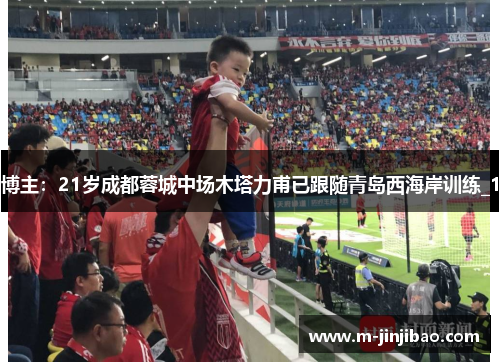 博主：21岁成都蓉城中场木塔力甫已跟随青岛西海岸训练_1