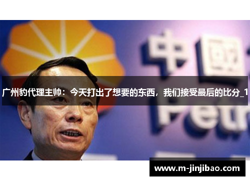 广州豹代理主帅：今天打出了想要的东西，我们接受最后的比分_1